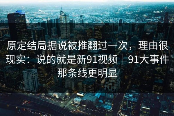 原定结局据说被推翻过一次，理由很现实：说的就是新91视频｜91大事件那条线更明显