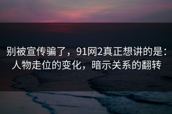 别被宣传骗了，91网2真正想讲的是：人物走位的变化，暗示关系的翻转