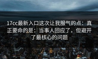 17cc最新入口这次让我服气的点：真正要命的是：当事人回应了，但避开了最核心的问题