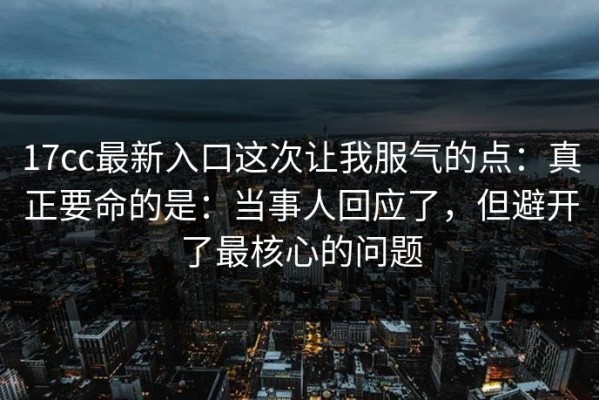 17cc最新入口这次让我服气的点：真正要命的是：当事人回应了，但避开了最核心的问题