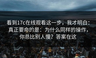 看到17c在线观看这一步，我才明白：真正要命的是：为什么同样的操作，你总比别人慢？答案在这