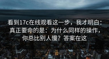 看到17c在线观看这一步，我才明白：真正要命的是：为什么同样的操作，你总比别人慢？答案在这
