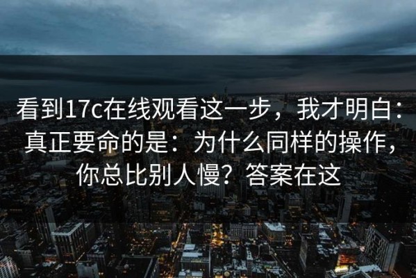看到17c在线观看这一步，我才明白：真正要命的是：为什么同样的操作，你总比别人慢？答案在这