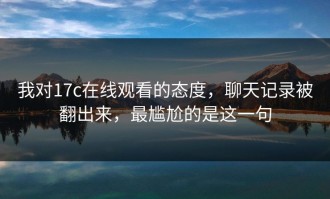 我对17c在线观看的态度，聊天记录被翻出来，最尴尬的是这一句