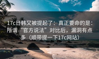 17c日韩又被提起了：真正要命的是：所谓“官方说法”对比后，漏洞有点多（顺带提一下17c网站）