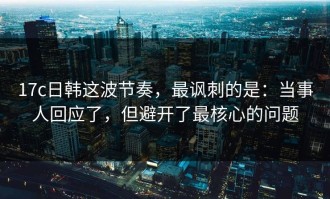 17c日韩这波节奏，最讽刺的是：当事人回应了，但避开了最核心的问题