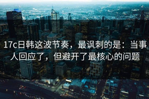 17c日韩这波节奏，最讽刺的是：当事人回应了，但避开了最核心的问题
