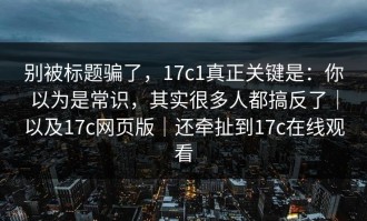 别被标题骗了，17c1真正关键是：你以为是常识，其实很多人都搞反了｜以及17c网页版｜还牵扯到17c在线观看
