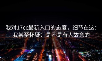 我对17cc最新入口的态度，细节在这：我甚至怀疑：是不是有人故意的
