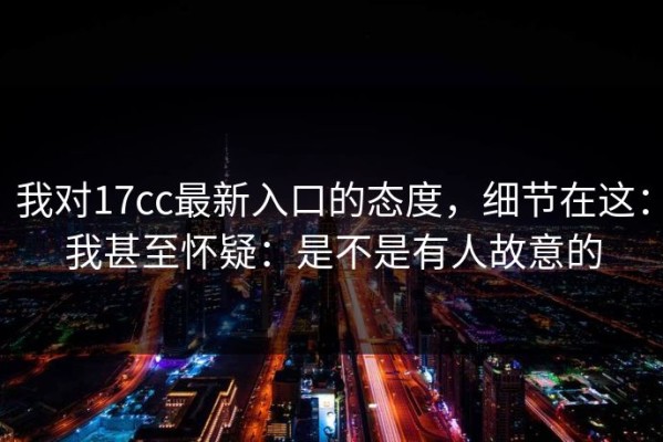 我对17cc最新入口的态度，细节在这：我甚至怀疑：是不是有人故意的