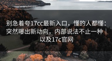别急着夸17cc最新入口，懂的人都懂：突然曝出新动向，内部说法不止一种｜以及17c官网