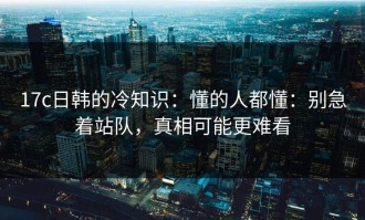 17c日韩的冷知识：懂的人都懂：别急着站队，真相可能更难看