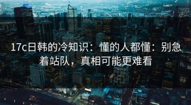 17c日韩的冷知识：懂的人都懂：别急着站队，真相可能更难看