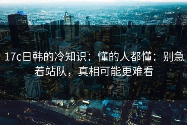 17c日韩的冷知识：懂的人都懂：别急着站队，真相可能更难看
