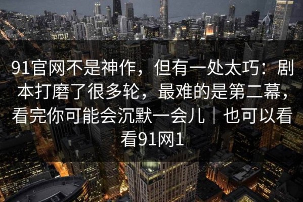 91官网不是神作，但有一处太巧：剧本打磨了很多轮，最难的是第二幕，看完你可能会沉默一会儿｜也可以看看91网1
