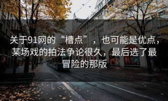 关于91网的“槽点”，也可能是优点，某场戏的拍法争论很久，最后选了最冒险的那版
