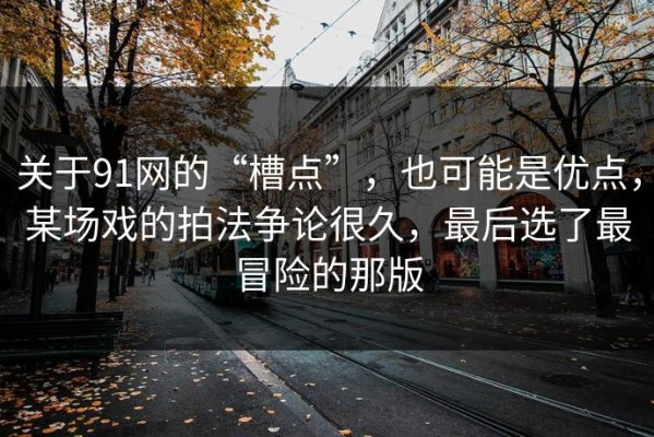 关于91网的“槽点”，也可能是优点，某场戏的拍法争论很久，最后选了最冒险的那版