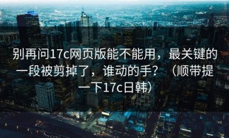 别再问17c网页版能不能用，最关键的一段被剪掉了，谁动的手？（顺带提一下17c日韩）