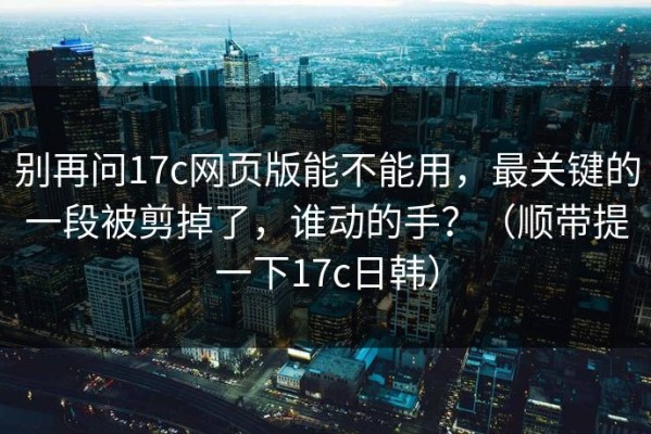 别再问17c网页版能不能用，最关键的一段被剪掉了，谁动的手？（顺带提一下17c日韩）
