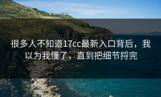 很多人不知道17cc最新入口背后，我以为我懂了，直到把细节捋完