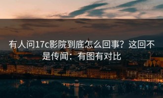 有人问17c影院到底怎么回事？这回不是传闻：有图有对比