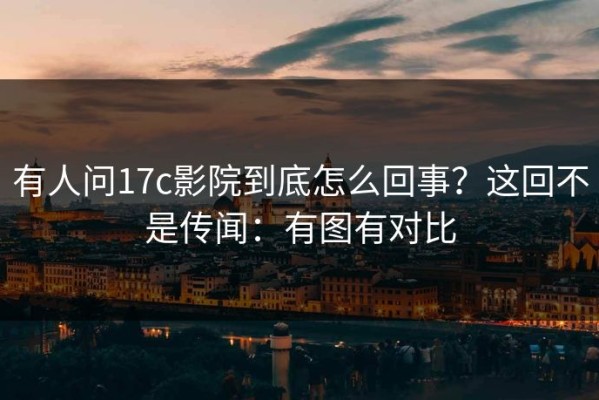 有人问17c影院到底怎么回事？这回不是传闻：有图有对比