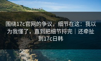 围绕17c官网的争议，细节在这：我以为我懂了，直到把细节捋完｜还牵扯到17c日韩