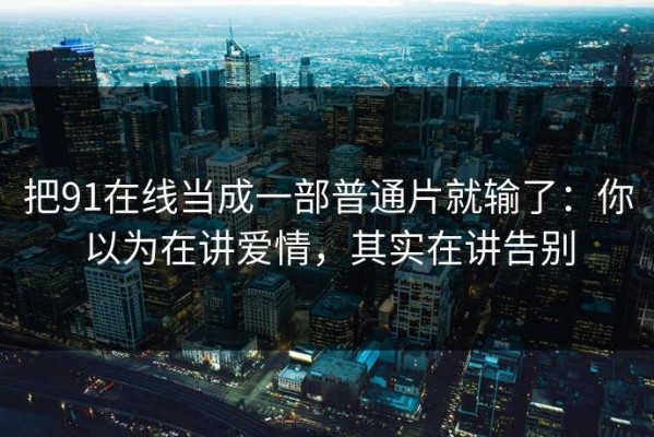 把91在线当成一部普通片就输了：你以为在讲爱情，其实在讲告别