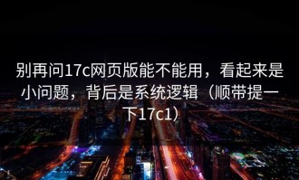 别再问17c网页版能不能用，看起来是小问题，背后是系统逻辑（顺带提一下17c1）