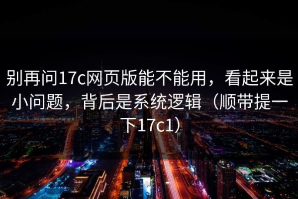 别再问17c网页版能不能用，看起来是小问题，背后是系统逻辑（顺带提一下17c1）