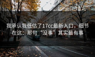 我承认我低估了17cc最新入口，细节在这：那句“没事”其实最有事