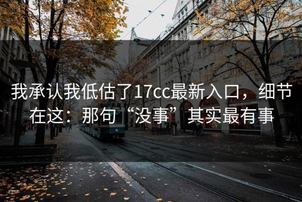 我承认我低估了17cc最新入口，细节在这：那句“没事”其实最有事