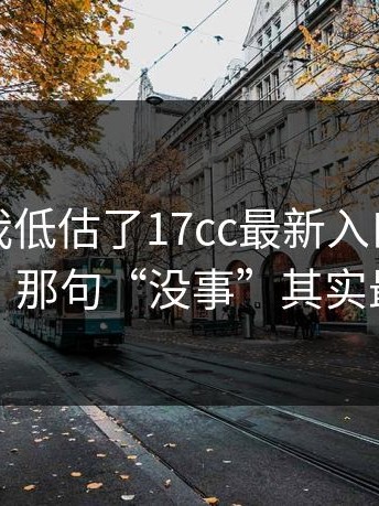 我承认我低估了17cc最新入口，细节在这：那句“没事”其实最有事