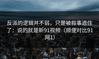 反派的逻辑并不弱，只是被叙事遮住了：说的就是新91视频（顺便对比91网1）