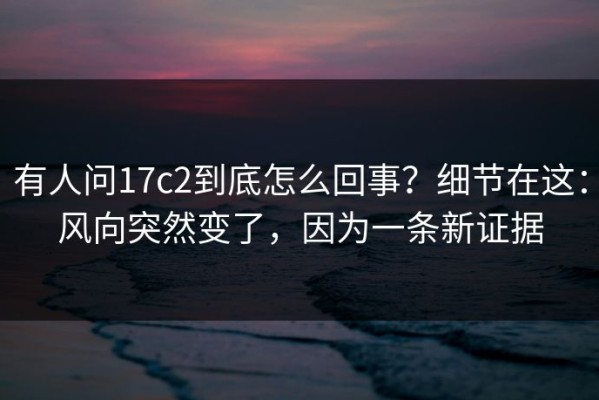 有人问17c2到底怎么回事？细节在这：风向突然变了，因为一条新证据