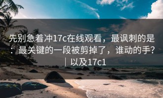 先别急着冲17c在线观看，最讽刺的是：最关键的一段被剪掉了，谁动的手？｜以及17c1