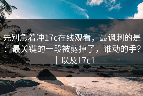 先别急着冲17c在线观看，最讽刺的是：最关键的一段被剪掉了，谁动的手？｜以及17c1