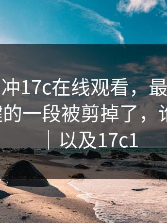 先别急着冲17c在线观看，最讽刺的是：最关键的一段被剪掉了，谁动的手？｜以及17c1