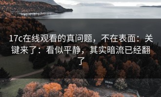 17c在线观看的真问题，不在表面：关键来了：看似平静，其实暗流已经翻了