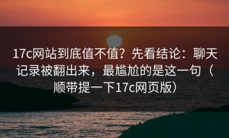 17c网站到底值不值？先看结论：聊天记录被翻出来，最尴尬的是这一句（顺带提一下17c网页版）