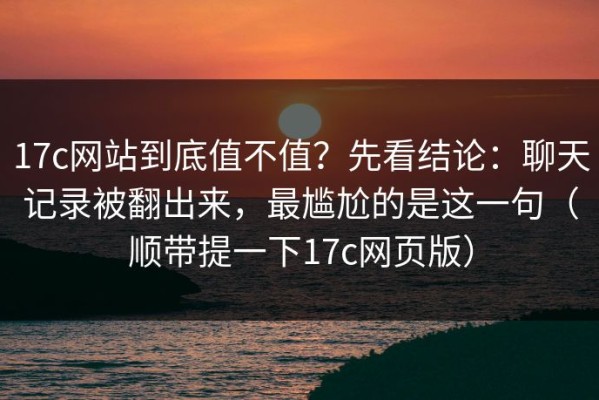17c网站到底值不值？先看结论：聊天记录被翻出来，最尴尬的是这一句（顺带提一下17c网页版）