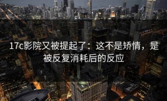 17c影院又被提起了：这不是矫情，是被反复消耗后的反应