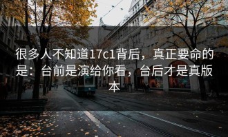 很多人不知道17c1背后，真正要命的是：台前是演给你看，台后才是真版本