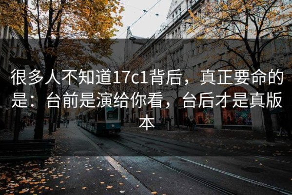 很多人不知道17c1背后，真正要命的是：台前是演给你看，台后才是真版本