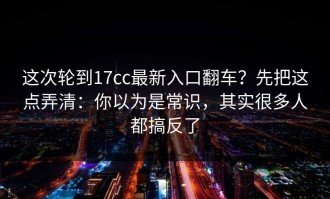 这次轮到17cc最新入口翻车？先把这点弄清：你以为是常识，其实很多人都搞反了