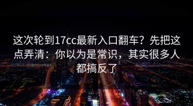 这次轮到17cc最新入口翻车？先把这点弄清：你以为是常识，其实很多人都搞反了