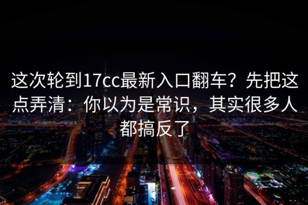 这次轮到17cc最新入口翻车？先把这点弄清：你以为是常识，其实很多人都搞反了