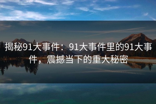 揭秘91大事件：91大事件里的91大事件，震撼当下的重大秘密