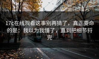 17c在线观看这事别再猜了，真正要命的是：我以为我懂了，直到把细节捋完