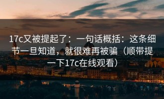 17c又被提起了：一句话概括：这条细节一旦知道，就很难再被骗（顺带提一下17c在线观看）